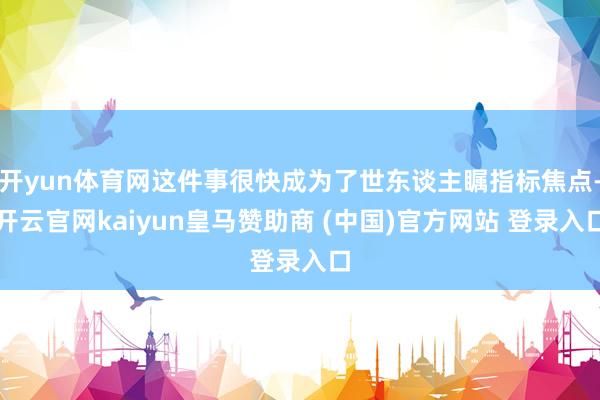 开yun体育网这件事很快成为了世东谈主瞩指标焦点-开云官网kaiyun皇马赞助商 (中国)官方网站 登录入口