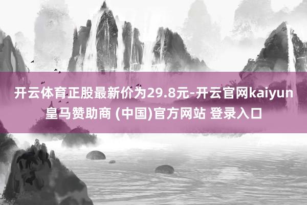 开云体育正股最新价为29.8元-开云官网kaiyun皇马赞助商 (中国)官方网站 登录入口