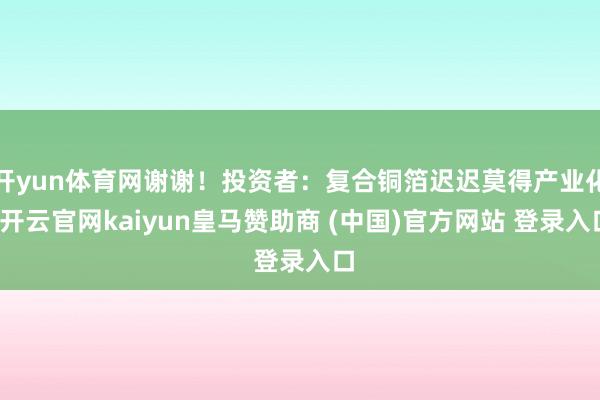 开yun体育网谢谢！投资者：复合铜箔迟迟莫得产业化-开云官网kaiyun皇马赞助商 (中国)官方网站 登录入口