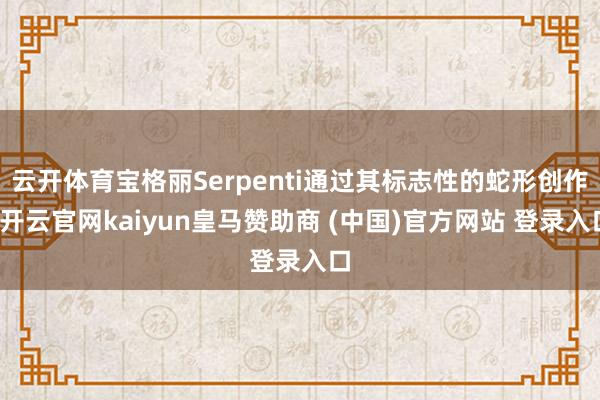 云开体育宝格丽Serpenti通过其标志性的蛇形创作-开云官网kaiyun皇马赞助商 (中国)官方网站 登录入口
