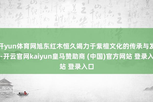 开yun体育网旭东红木恒久竭力于紫檀文化的传承与发达-开云官网kaiyun皇马赞助商 (中国)官方网站 登录入口