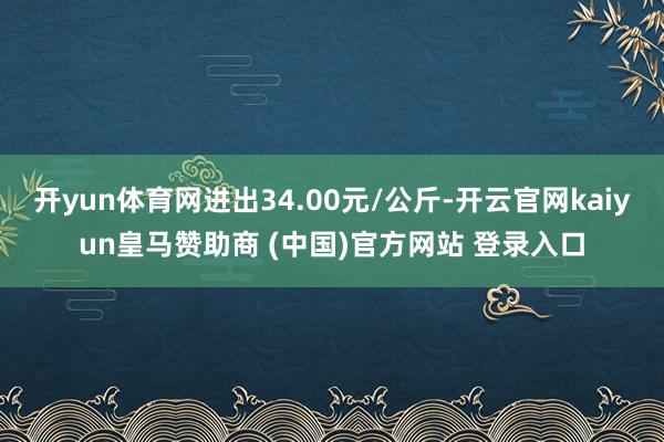 开yun体育网进出34.00元/公斤-开云官网kaiyun皇马赞助商 (中国)官方网站 登录入口