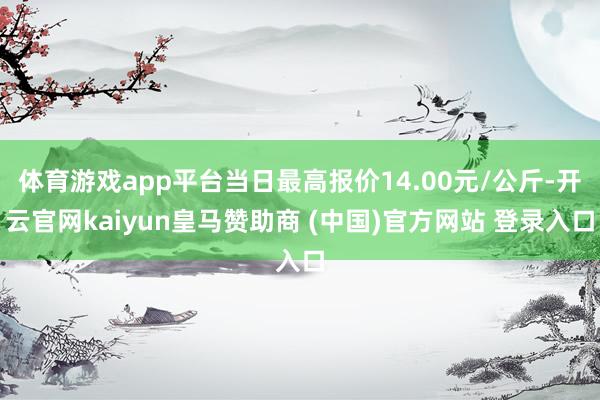 体育游戏app平台当日最高报价14.00元/公斤-开云官网kaiyun皇马赞助商 (中国)官方网站 登录入口