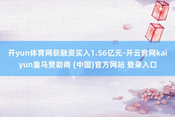 开yun体育网获融资买入1.56亿元-开云官网kaiyun皇马赞助商 (中国)官方网站 登录入口