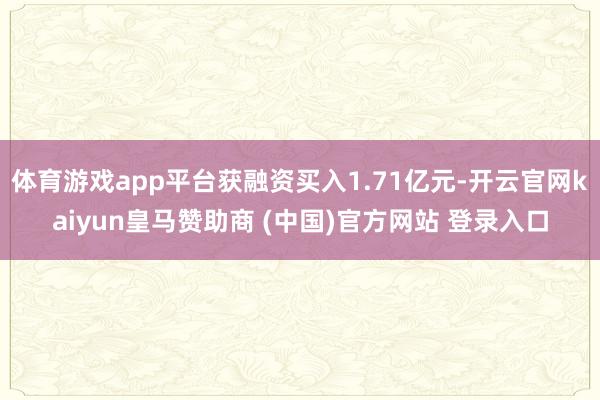 体育游戏app平台获融资买入1.71亿元-开云官网kaiyun皇马赞助商 (中国)官方网站 登录入口