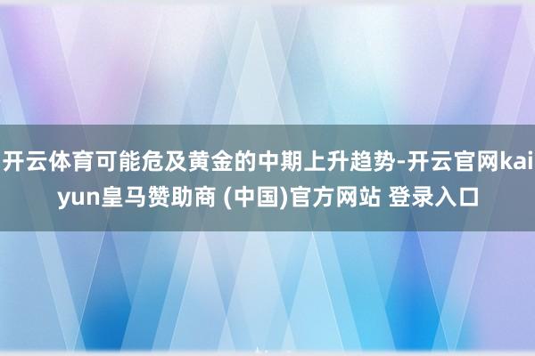 开云体育可能危及黄金的中期上升趋势-开云官网kaiyun皇马赞助商 (中国)官方网站 登录入口