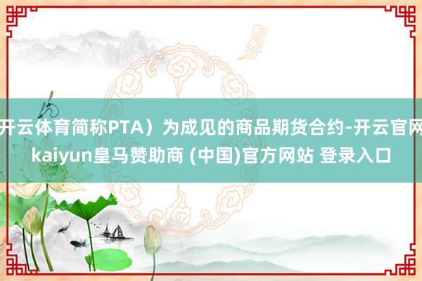 开云体育简称PTA）为成见的商品期货合约-开云官网kaiyun皇马赞助商 (中国)官方网站 登录入口