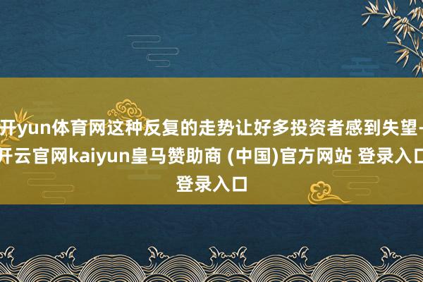 开yun体育网这种反复的走势让好多投资者感到失望-开云官网kaiyun皇马赞助商 (中国)官方网站 登录入口