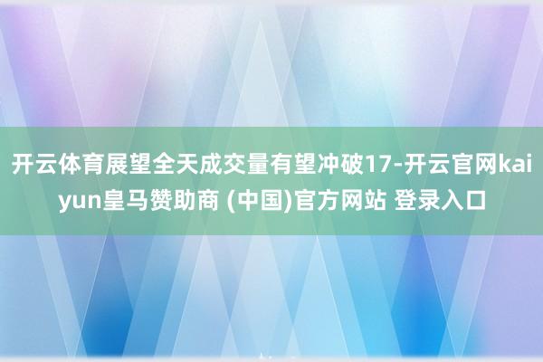 开云体育展望全天成交量有望冲破17-开云官网kaiyun皇马赞助商 (中国)官方网站 登录入口