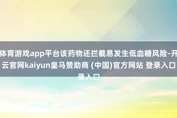 体育游戏app平台该药物还拦截易发生低血糖风险-开云官网kaiyun皇马赞助商 (中国)官方网站 登录入口