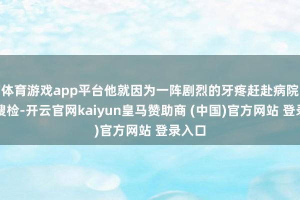 体育游戏app平台他就因为一阵剧烈的牙疼赶赴病院进行搜检-开云官网kaiyun皇马赞助商 (中国)官方网站 登录入口