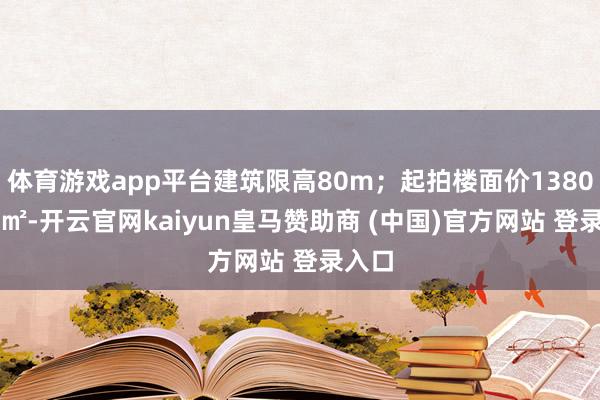 体育游戏app平台建筑限高80m；起拍楼面价13800元/㎡-开云官网kaiyun皇马赞助商 (中国)官方网站 登录入口