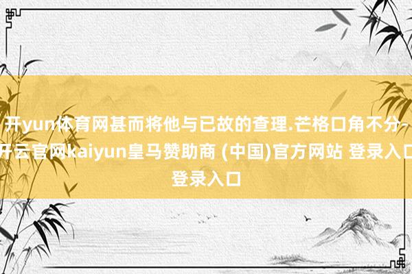 开yun体育网甚而将他与已故的查理.芒格口角不分-开云官网kaiyun皇马赞助商 (中国)官方网站 登录入口