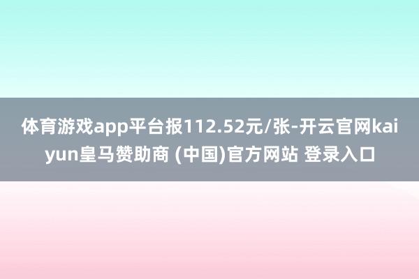 体育游戏app平台报112.52元/张-开云官网kaiyun皇马赞助商 (中国)官方网站 登录入口