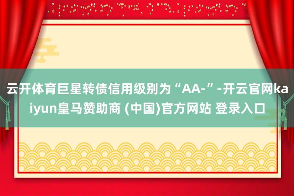 云开体育巨星转债信用级别为“AA-”-开云官网kaiyun皇马赞助商 (中国)官方网站 登录入口