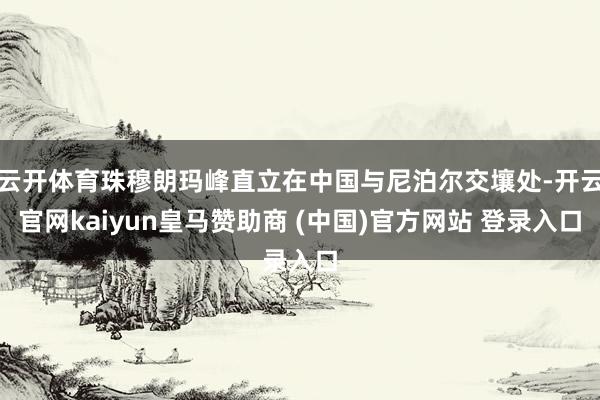 云开体育珠穆朗玛峰直立在中国与尼泊尔交壤处-开云官网kaiyun皇马赞助商 (中国)官方网站 登录入口