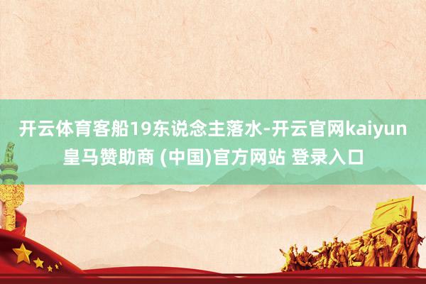 开云体育客船19东说念主落水-开云官网kaiyun皇马赞助商 (中国)官方网站 登录入口