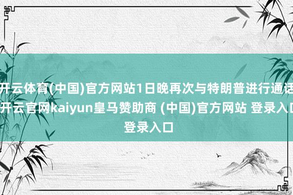 开云体育(中国)官方网站1日晚再次与特朗普进行通话-开云官网kaiyun皇马赞助商 (中国)官方网站 登录入口