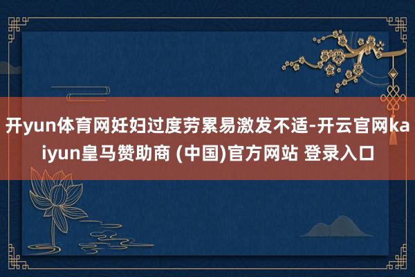 开yun体育网妊妇过度劳累易激发不适-开云官网kaiyun皇马赞助商 (中国)官方网站 登录入口