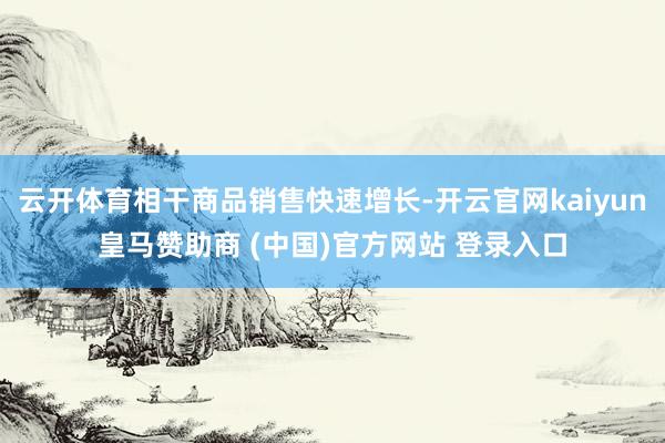 云开体育相干商品销售快速增长-开云官网kaiyun皇马赞助商 (中国)官方网站 登录入口