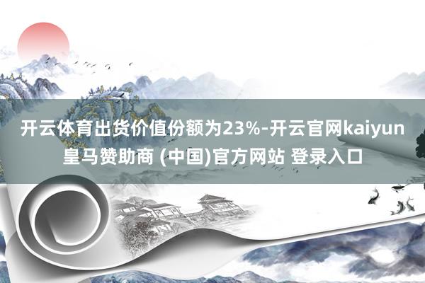开云体育出货价值份额为23%-开云官网kaiyun皇马赞助商 (中国)官方网站 登录入口