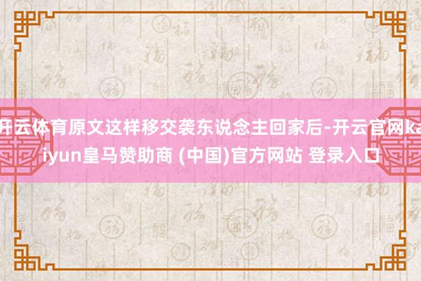 开云体育原文这样移交袭东说念主回家后-开云官网kaiyun皇马赞助商 (中国)官方网站 登录入口