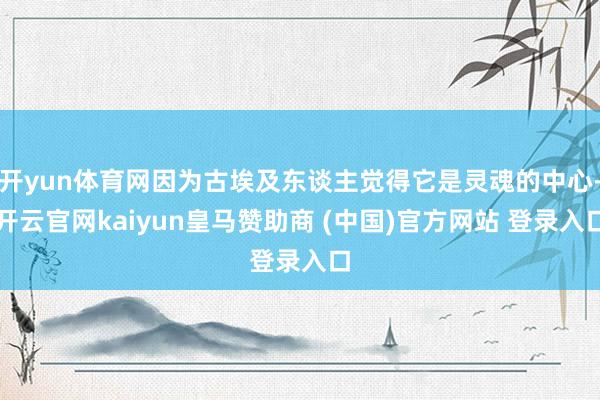 开yun体育网因为古埃及东谈主觉得它是灵魂的中心-开云官网kaiyun皇马赞助商 (中国)官方网站 登录入口