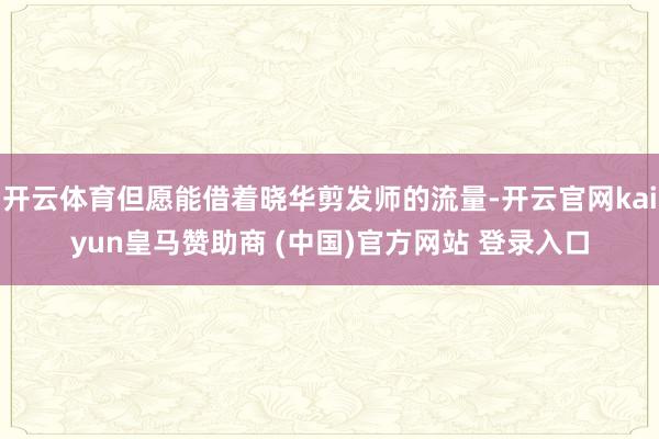 开云体育但愿能借着晓华剪发师的流量-开云官网kaiyun皇马赞助商 (中国)官方网站 登录入口