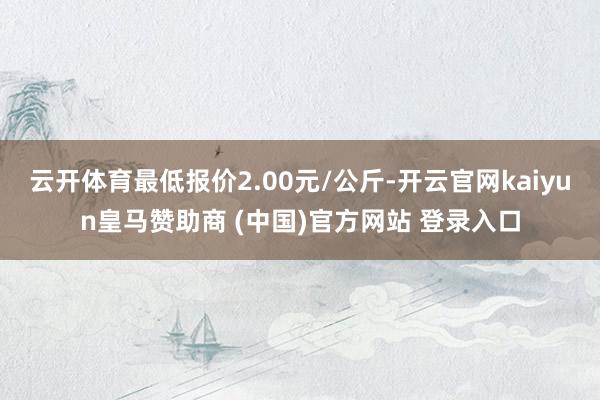 云开体育最低报价2.00元/公斤-开云官网kaiyun皇马赞助商 (中国)官方网站 登录入口