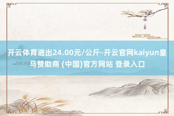 开云体育进出24.00元/公斤-开云官网kaiyun皇马赞助商 (中国)官方网站 登录入口