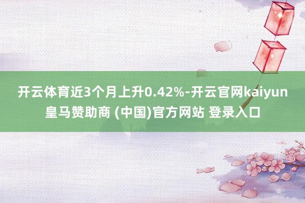 开云体育近3个月上升0.42%-开云官网kaiyun皇马赞助商 (中国)官方网站 登录入口