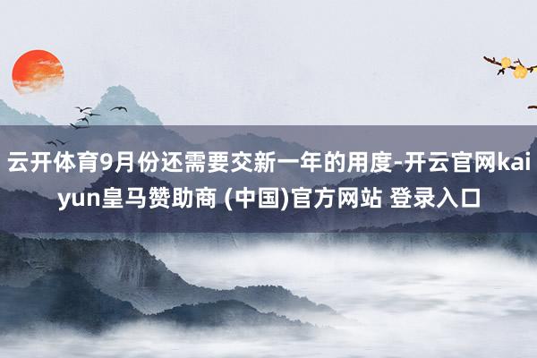 云开体育9月份还需要交新一年的用度-开云官网kaiyun皇马赞助商 (中国)官方网站 登录入口