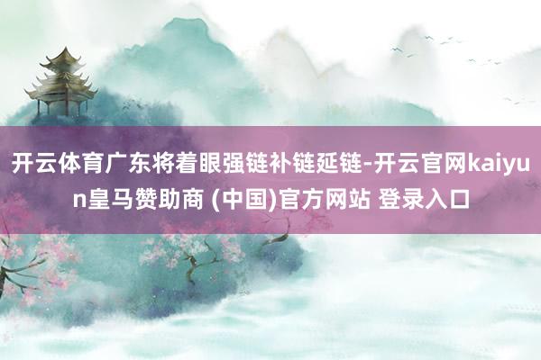 开云体育广东将着眼强链补链延链-开云官网kaiyun皇马赞助商 (中国)官方网站 登录入口