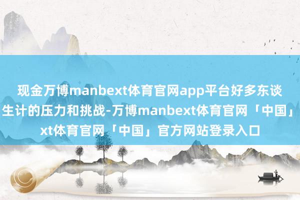 现金万博manbext体育官网app平台好多东谈主不竭感受到来自生计的压力和挑战-万博manbext体育官网「中国」官方网站登录入口