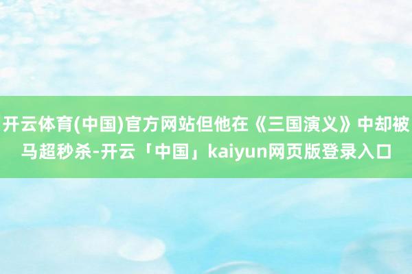 开云体育(中国)官方网站但他在《三国演义》中却被马超秒杀-开云「中国」kaiyun网页版登录入口