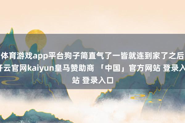体育游戏app平台狗子简直气了一皆就连到家了之后-开云官网kaiyun皇马赞助商 「中国」官方网站 登录入口