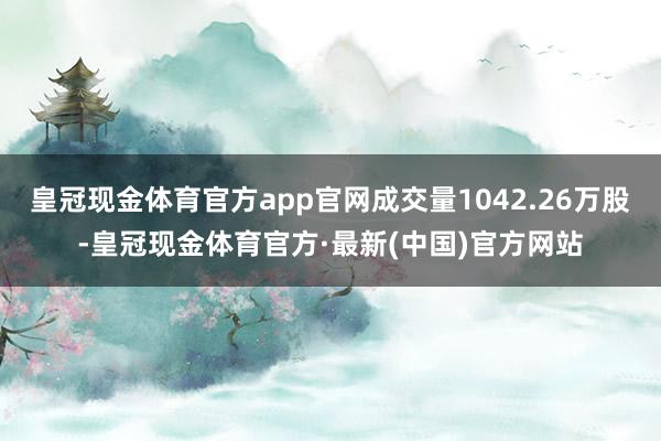 皇冠现金体育官方app官网成交量1042.26万股-皇冠现金体育官方·最新(中国)官方网站