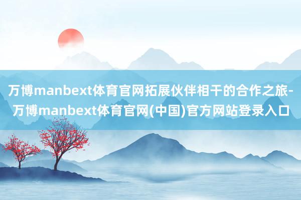 万博manbext体育官网拓展伙伴相干的合作之旅-万博manbext体育官网(中国)官方网站登录入口
