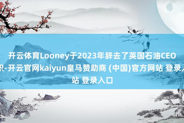 开云体育Looney于2023年辞去了英国石油CEO一职-开云官网kaiyun皇马赞助商 (中国)官方网站 登录入口