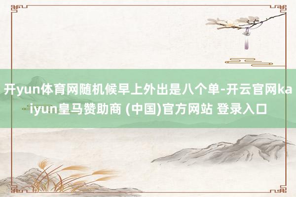 开yun体育网随机候早上外出是八个单-开云官网kaiyun皇马赞助商 (中国)官方网站 登录入口