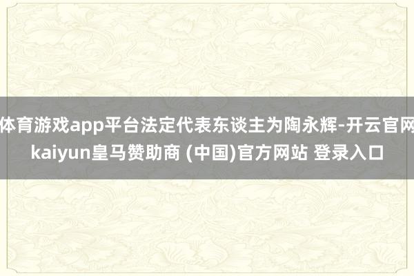 体育游戏app平台法定代表东谈主为陶永辉-开云官网kaiyun皇马赞助商 (中国)官方网站 登录入口