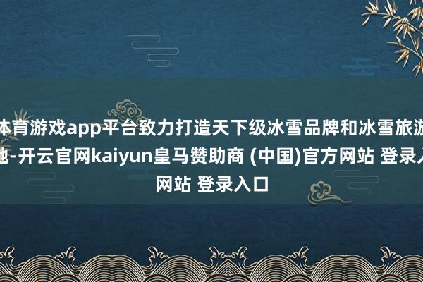 体育游戏app平台致力打造天下级冰雪品牌和冰雪旅游胜地-开云官网kaiyun皇马赞助商 (中国)官方网站 登录入口