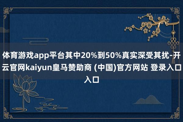 体育游戏app平台其中20%到50%真实深受其扰-开云官网kaiyun皇马赞助商 (中国)官方网站 登录入口