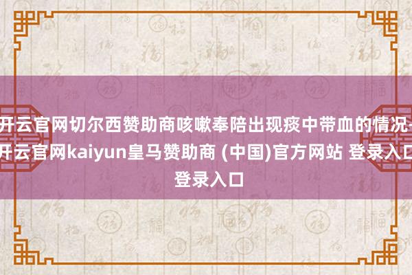 开云官网切尔西赞助商咳嗽奉陪出现痰中带血的情况-开云官网kaiyun皇马赞助商 (中国)官方网站 登录入口