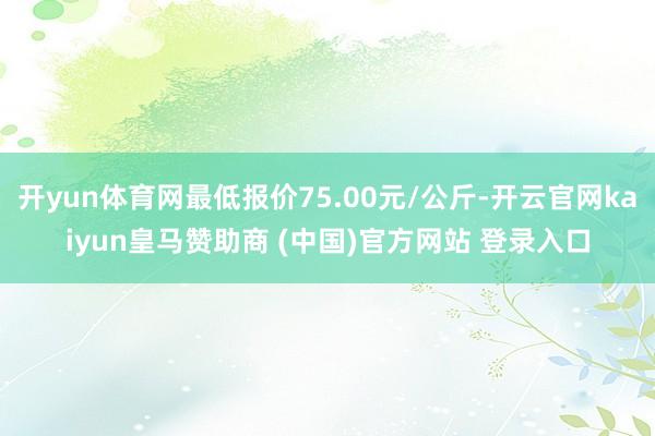 开yun体育网最低报价75.00元/公斤-开云官网kaiyun皇马赞助商 (中国)官方网站 登录入口