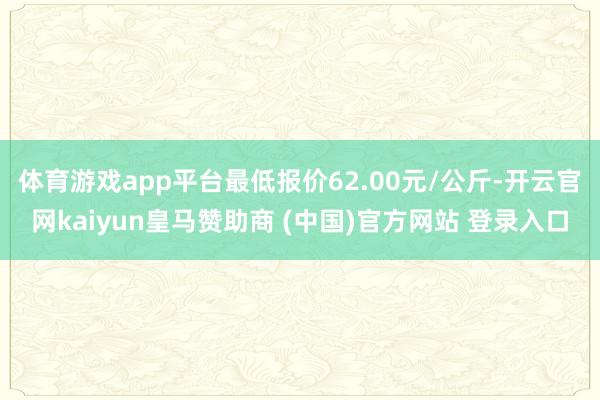 体育游戏app平台最低报价62.00元/公斤-开云官网kaiyun皇马赞助商 (中国)官方网站 登录入口