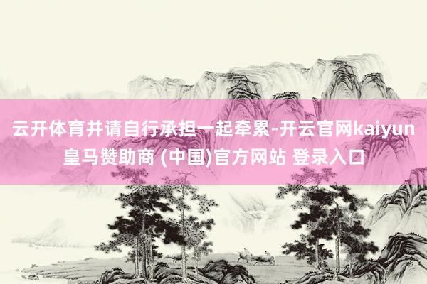云开体育并请自行承担一起牵累-开云官网kaiyun皇马赞助商 (中国)官方网站 登录入口