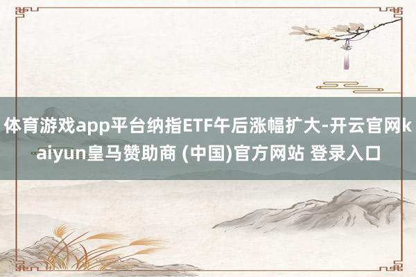 体育游戏app平台纳指ETF午后涨幅扩大-开云官网kaiyun皇马赞助商 (中国)官方网站 登录入口