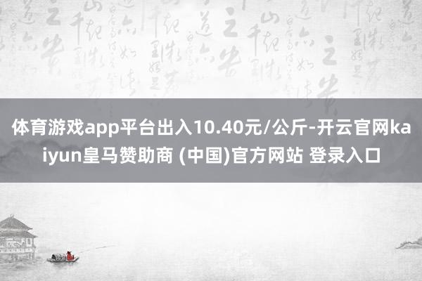 体育游戏app平台出入10.40元/公斤-开云官网kaiyun皇马赞助商 (中国)官方网站 登录入口