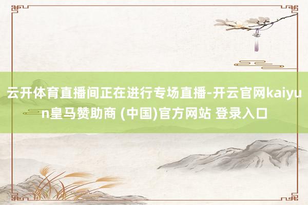 云开体育直播间正在进行专场直播-开云官网kaiyun皇马赞助商 (中国)官方网站 登录入口